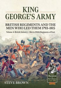 King George's Army - British Regiments and the Men Who Led Them 1793-1815 Volume 4