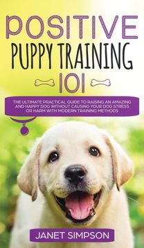 Positive Puppy Training 101 the Ultimate Practical Guide to Raising an Amazing and Happy Dog Without Causing Your Dog Stress or Harm with Modern Training Methods