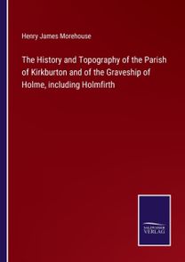 History and Topography of the Parish of Kirkburton and of the Graveship of Holme, Including Holmfirth
