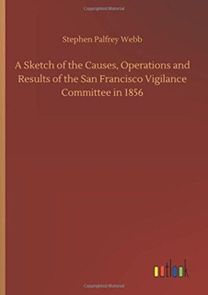 A Sketch of the Causes, Operations and Results of the San Francisco Vigilance Committee in 1856 A Sketch of the Causes, Operations and Results of the San Francisco Vigilance Committee in 1856
