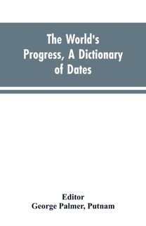 World's Progress, a Dictionary of Dates, Being a Chronological and Alphabetical Record of All Essential Facts in the Progress of Society, from the Creation of the World to the Present Time, with a Chart