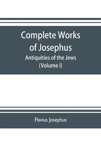 Complete Works of Josephus. Antiquities of the Jews; the Wars of the Jews Against Apion Etc. (Volume I)