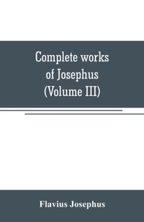 Complete Works of Josephus. Antiquities of the Jews; the Wars of the Jews Against Apion, Etc (Volume Iii)