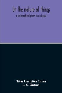 On the Nature of Things; a Philosophical Poem in Six Books. Literally Translated Into English Prose by John Selby Watson; to Which is Adjoined the Poetical Version of John Mason Good On the Nature of Things; a Philosophical Poem in Six Books. Literally Translated Into English Prose by John Selby Watson; to Which is Adjoined the Poetical Version of John Mason Good
