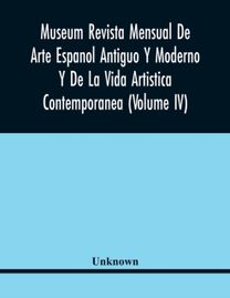 Museum Revista Mensual De Arte Espanol Antiguo Y Moderno Y De La Vida Artistica Contemporanea (Volume Iv)