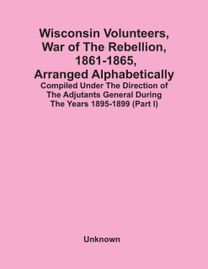Wisconsin Volunteers, War of the Rebellion, 1861-1865, Arranged Alphabetically; Compiled Under the Direction of the Adjutants General During the Years 1895-1899(Part I)