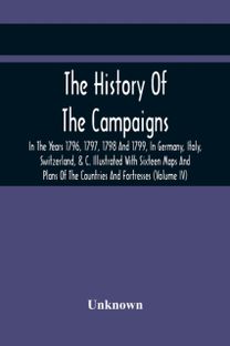 The History of the Campaigns in the Years 1796, 1797, 1798 and 1799, in Germany, Italy, Switzerland, & C. Illustrated with Sixteen Maps and Plans of the Countries and Fortresses (Volume Iv)
