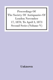 Proceedings of the Society of Antiquaries of London November 17, 1870, to April 3, 1873 Second Series (Volume V)
