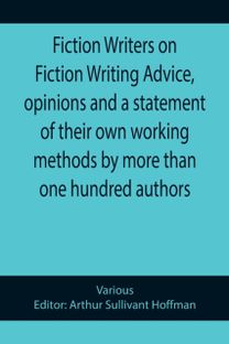 Fiction Writers on Fiction Writing Advice, Opinions and a Statement of Their Own Working Methods by More than One Hundred Authors