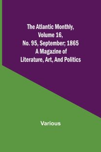Atlantic Monthly, Volume 16, No. 95, September; 1865; a Magazine of Literature, Art, and Politics Atlantic Monthly, Volume 16, No. 95, September; 1865; a Magazine of Literature, Art, and Politics