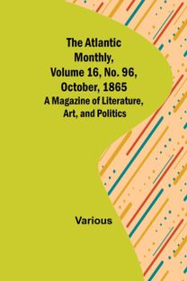 Atlantic Monthly, Volume 16, No. 96, October, 1865; a Magazine of Literature, Art, and Politics Atlantic Monthly, Volume 16, No. 96, October, 1865; a Magazine of Literature, Art, and Politics