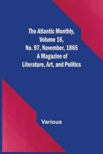 Atlantic Monthly, Volume 16, No. 97, November, 1865; a Magazine of Literature, Art, and Politics Atlantic Monthly, Volume 16, No. 97, November, 1865; a Magazine of Literature, Art, and Politics