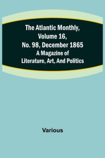 Atlantic Monthly, Volume 16, No. 98, December 1865; a Magazine of Literature, Art, and Politics Atlantic Monthly, Volume 16, No. 98, December 1865; a Magazine of Literature, Art, and Politics