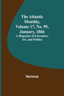 Atlantic Monthly, Volume 17, No. 99, January, 1866; a Magazine of Literature, Art, and Politics Atlantic Monthly, Volume 17, No. 99, January, 1866; a Magazine of Literature, Art, and Politics