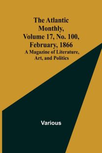 Atlantic Monthly, Volume 17, No. 100, February, 1866; a Magazine of Literature, Art, and Politics Atlantic Monthly, Volume 17, No. 100, February, 1866; a Magazine of Literature, Art, and Politics