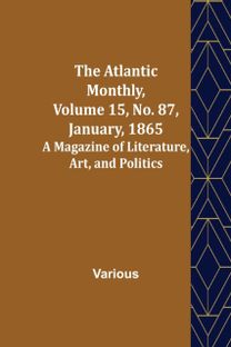 Atlantic Monthly, Volume 15, No. 87, January, 1865; a Magazine of Literature, Art, and Politics Atlantic Monthly, Volume 15, No. 87, January, 1865; a Magazine of Literature, Art, and Politics