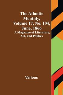 Atlantic Monthly, Volume 17, No. 104, June, 1866; a Magazine of Literature, Art, and Politics Atlantic Monthly, Volume 17, No. 104, June, 1866; a Magazine of Literature, Art, and Politics