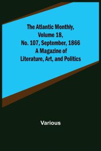 Atlantic Monthly, Volume 18, No. 107, September, 1866; a Magazine of Literature, Art, and Politics Atlantic Monthly, Volume 18, No. 107, September, 1866; a Magazine of Literature, Art, and Politics