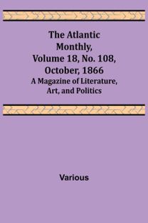 Atlantic Monthly, Volume 18, No. 108, October, 1866; a Magazine of Literature, Art, and Politics Atlantic Monthly, Volume 18, No. 108, October, 1866; a Magazine of Literature, Art, and Politics