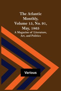Atlantic Monthly, Volume 15, No. 91, May, 1865; a Magazine of Literature, Art, and Politics Atlantic Monthly, Volume 15, No. 91, May, 1865; a Magazine of Literature, Art, and Politics