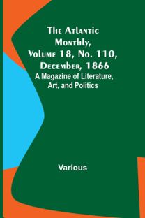 Atlantic Monthly, Volume 18, No. 110, December, 1866; a Magazine of Literature, Art, and Politics Atlantic Monthly, Volume 18, No. 110, December, 1866; a Magazine of Literature, Art, and Politics