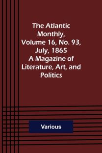 Atlantic Monthly, Volume 16, No. 93, July, 1865; a Magazine of Literature, Art, and Politics Atlantic Monthly, Volume 16, No. 93, July, 1865; a Magazine of Literature, Art, and Politics