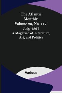 Atlantic Monthly, Volume 20, No. 117, July, 1867; a Magazine of Literature, Art, and Politics Atlantic Monthly, Volume 20, No. 117, July, 1867; a Magazine of Literature, Art, and Politics