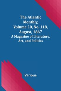 Atlantic Monthly, Volume 20, No. 118, August, 1867; a Magazine of Literature, Art, and Politics Atlantic Monthly, Volume 20, No. 118, August, 1867; a Magazine of Literature, Art, and Politics