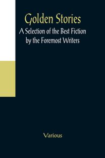 Golden Stories; a Selection of the Best Fiction by the Foremost Writers Golden Stories; a Selection of the Best Fiction by the Foremost Writers