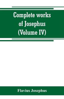 Complete Works of Josephus. Antiquities of the Jews; the Wars of the Jews Against Apion, Etc (Volume Iv)