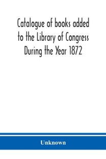Catalogue of Books Added to the Library of Congress During the Year 1872