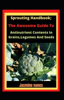 Sprouting Handbook; the Awesome Guide to Reducing Antinutrient Contents in Grains, Legumes, and Seeds