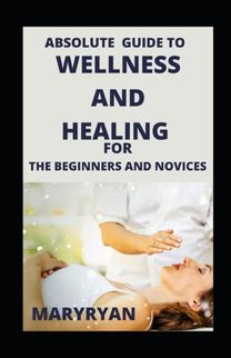 Absolute Guide to  Wellness and Healing for Beginners and Novices