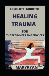 Absolute Guide to Healing Trauma for Beginners and Novices