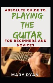 Absolute Guide to Playing the Guitar for Beginners and Novices