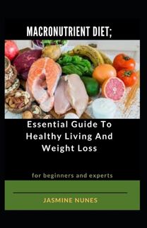 Macronutrient Diet; Essential Guide to Healthy Living and Weight Loss for Beginners and Experts