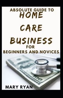 Absolute Guide to Home Care Business for Beginners and Novices