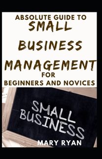 Absolute Guide to Small Business Management for Beginners and Novices