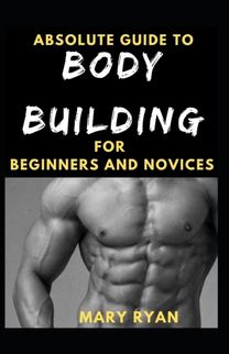 Absolute Guide to Body Building for Beginners and Novices
