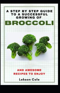 A Step by Step Guide to a Successful Growing of Broccoli and Awesome Recipes to Enjoy