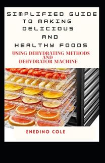 Simplified Guide to Making Delicious and Healthy Foods Using Dehydrating Methods and Dehydrator Machine