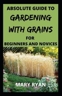 Absolute Guide to Gardening with Grains for the Beginners and Novices
