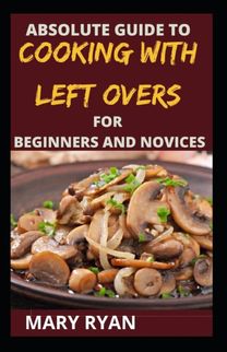 Absolute Guide to Cooking with Left Over for the Beginners and Novices