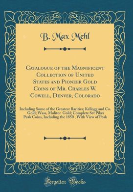 Catalogue of the Magnificent Collection of United States and Pioneer Gold Coins of Mr. Charles W. Cowell, Denver, Colorado: Including Some of the Greatest Rarities; Kellogg and Co. $50 Gold; Wass, Molitor $50 Gold; Complete Set Pikes Peak Coins, Including Catalogue of the Magnificent Collection of United States and Pioneer Gold Coins of Mr. Charles W. Cowell, Denver, Colorado: Including Some of the Greatest Rarities; Kellogg and Co. $50 Gold; Wass, Molitor $50 Gold; Complete Set Pikes Peak Coins, Including