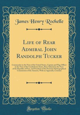 Life of Rear Admiral John Randolph Tucker: Commander in the Navy of the United States, Captain and Flag-Officer in the Navy of the Confederate States, Rear Admiral in the Navy of the Republic of Peru, and President of the Peruvian Hydrographical Commissio Life of Rear Admiral John Randolph Tucker: Commander in the Navy of the United States, Captain and Flag-Officer in the Navy of the Confederate States, Rear Admiral in the Navy of the Republic of Peru, and President of the Peruvian Hydrographical Commissio