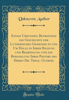 Einige Urkunden, Betreffend die Geschichte der Lutherischen Gemeinde in und Um Halle in Ihrer Bildung und Bedrangung und die Behandlung Ihres Pastors des Herrn Dr. Theol. Guerike (Classic Reprint)