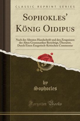 Sophokles' Koenig Oidipus: Nach der AEltesten Handschrift und den Zeugnissen der Alten Grammatiker Berichtigt, UEbersetzt, Durch Einen Exegetisch-Kritischen Commentar (Classic Reprint) Sophokles' Koenig Oidipus: Nach der AEltesten Handschrift und den Zeugnissen der Alten Grammatiker Berichtigt, UEbersetzt, Durch Einen Exegetisch-Kritischen Commentar (Classic Reprint)