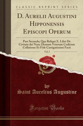 D. Aurelii Augustini Hipponensis Episcopi Operum, Vol. 5: Pars Secunda; Qua Reliqui X. Libri De Civitate dei Nunc Demum Veterum Codicum Collatione Et Fide Castigatissimi Facti (Classic Reprint) D. Aurelii Augustini Hipponensis Episcopi Operum, Vol. 5: Pars Secunda; Qua Reliqui X. Libri De Civitate dei Nunc Demum Veterum Codicum Collatione Et Fide Castigatissimi Facti (Classic Reprint)