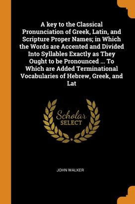 A Key to the Classical Pronunciation of Greek, Latin, and Scripture Proper Names; in Which the Words are Accented and Divided Into Syllables Exactly as They Ought to be Pronounced ... to Which are Add