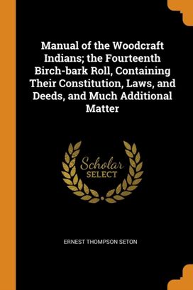 Manual of the Woodcraft Indians; the Fourteenth Birch-Bark Roll, Containing Their Constitution, Laws, and Deeds, and Much Additional Matter Manual of the Woodcraft Indians; the Fourteenth Birch-Bark Roll, Containing Their Constitution, Laws, and Deeds, and Much Additional Matter
